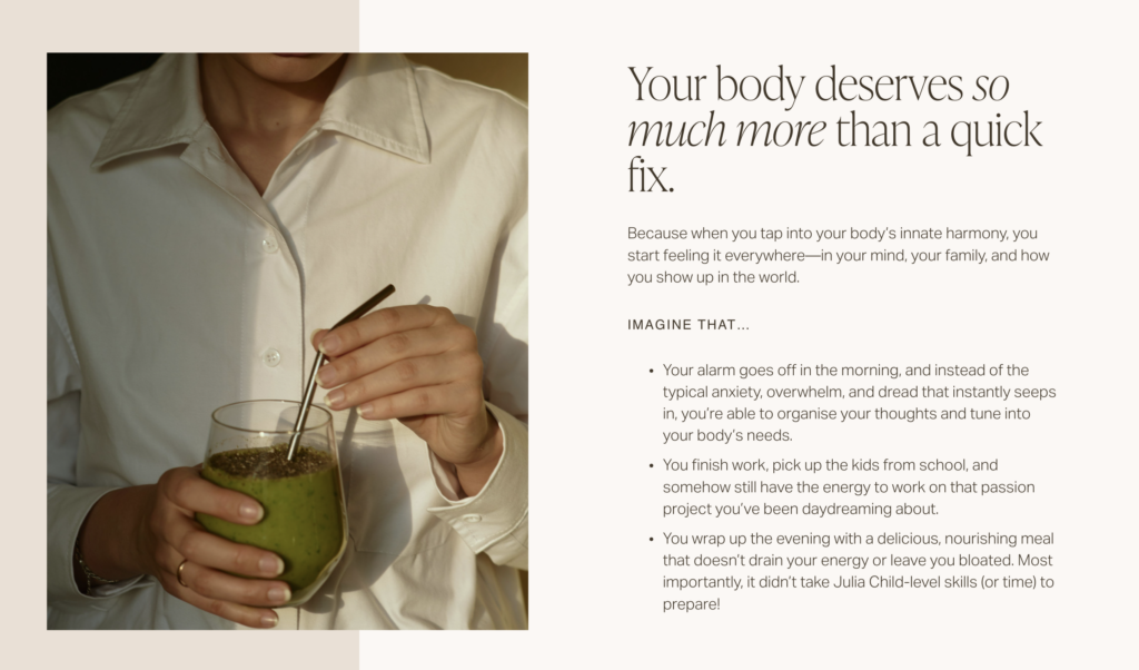 A Screenshot of homepage copy that reads:
"Your body deserves so much more than a quick fix.
Because when you tap into your body’s innate harmony, you start feeling it everywhere—in your mind, your family, and how you show up in the world.
Imagine THAT…
Your alarm goes off in the morning, and instead of the typical anxiety, overwhelm, and dread that instantly seeps in, you’re able to organise your thoughts and tune into your body’s needs.
You finish work, pick up the kids from school, and somehow still have the energy to work on that passion project you’ve been daydreaming about.
You wrap up the evening with a delicious, nourishing meal that doesn’t drain your energy or leave you bloated. Most importantly, it didn’t take Julia Child-level skills (or time) to prepare! "
With an image of someone holdin ga green soothie in their hand on the left.