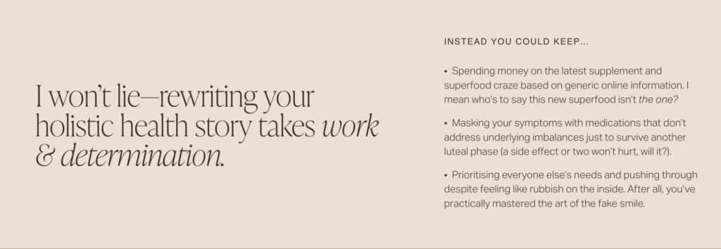 Screenshot of web copy that reads:
"I won’t lie—rewriting your holistic health story takes work & determination.
INSTEAD YOU COULD KEEP…
• Spending money on the latest supplement and superfood craze based on generic online information. I mean who’s to say this new superfood isn’t the one?
• Masking your symptoms with medications that don’t address underlying imbalances just to survive another luteal phase (a side effect or two won’t hurt, will it?).
• Prioritising everyone else’s needs and pushing through despite feeling like rubbish on the inside. After all, you’ve practically mastered the art of the fake smile. "