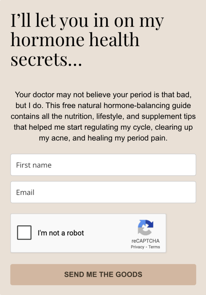 A screenshot of the feebie opt-in form that reads: "’ll let you in on my hormone health secrets…
Your doctor may not believe your period is that bad, but I do. This free natural hormone-balancing guide contains all the nutrition, lifestyle, and supplement tips that helped me start regulating my cycle, clearing up my acne, and healing my period pain."