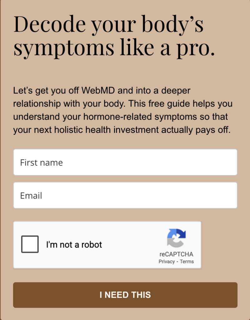 A scrrenshot of a freebie opt-in form that reads: "Decode your body’s symptoms like a pro.
Let’s get you off WebMD and into a deeper relationship with your body. This free guide helps you understand your hormone-related symptoms so that your next holistic health investment actually pays off."